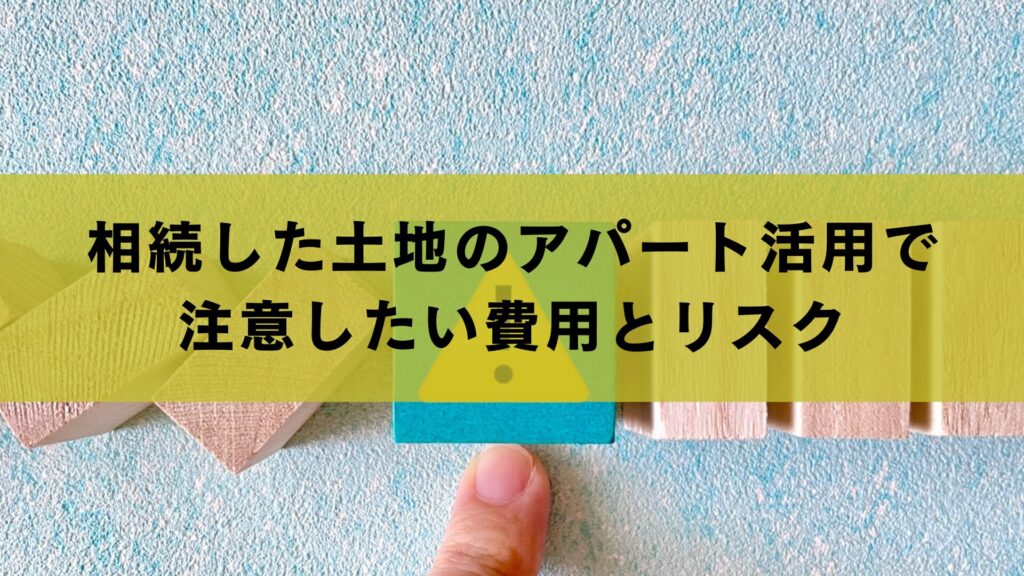 相続した土地のアパート活用で注意したい費用とリスク
